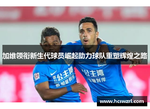 加维领衔新生代球员崛起助力球队重塑辉煌之路