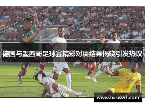 德国与墨西哥足球赛精彩对决结果揭晓引发热议