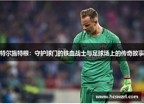 特尔施特根：守护球门的铁血战士与足球场上的传奇故事